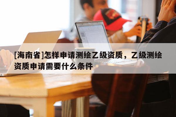 [海南省]怎樣申請(qǐng)測(cè)繪乙級(jí)資質(zhì)，乙級(jí)測(cè)繪資質(zhì)申請(qǐng)需要什么條件