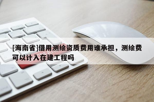 [海南省]借用測(cè)繪資質(zhì)費(fèi)用誰(shuí)承擔(dān)，測(cè)繪費(fèi)可以計(jì)入在建工程嗎