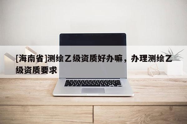 [海南省]測繪乙級(jí)資質(zhì)好辦嘛，辦理測繪乙級(jí)資質(zhì)要求