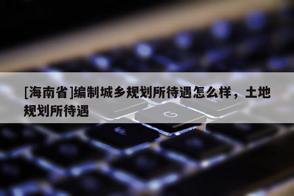 [海南省]編制城鄉(xiāng)規(guī)劃所待遇怎么樣，土地規(guī)劃所待遇
