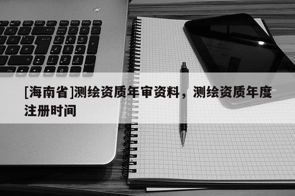 [海南省]測(cè)繪資質(zhì)年審資料，測(cè)繪資質(zhì)年度注冊(cè)時(shí)間