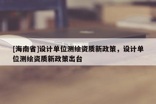[海南省]設(shè)計(jì)單位測繪資質(zhì)新政策，設(shè)計(jì)單位測繪資質(zhì)新政策出臺
