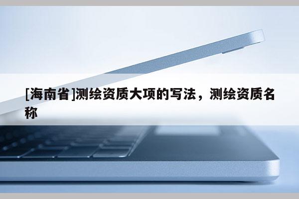 [海南省]測繪資質(zhì)大項的寫法，測繪資質(zhì)名稱