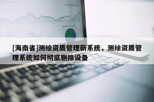 [海南省]測(cè)繪資質(zhì)管理新系統(tǒng)，測(cè)繪資質(zhì)管理系統(tǒng)如何徹底刪除設(shè)備