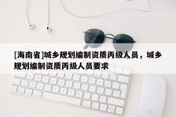 [海南省]城鄉(xiāng)規(guī)劃編制資質(zhì)丙級人員，城鄉(xiāng)規(guī)劃編制資質(zhì)丙級人員要求