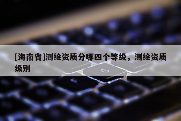 [海南省]測(cè)繪資質(zhì)分哪四個(gè)等級(jí)，測(cè)繪資質(zhì)級(jí)別