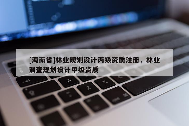 [海南省]林業(yè)規(guī)劃設(shè)計丙級資質(zhì)注冊，林業(yè)調(diào)查規(guī)劃設(shè)計甲級資質(zhì)