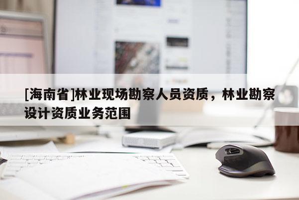 [海南省]林業(yè)現(xiàn)場(chǎng)勘察人員資質(zhì)，林業(yè)勘察設(shè)計(jì)資質(zhì)業(yè)務(wù)范圍