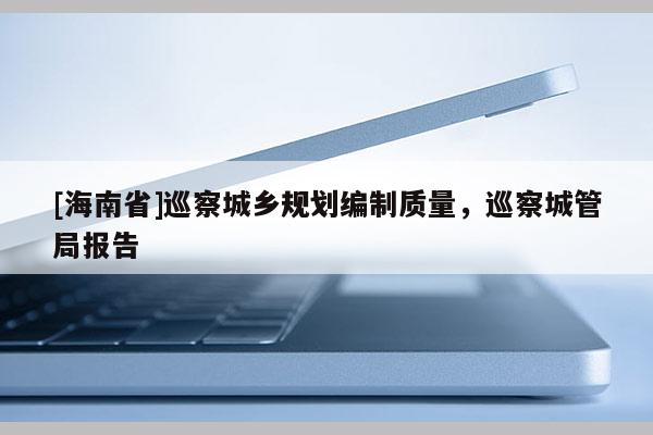 [海南省]巡察城鄉(xiāng)規(guī)劃編制質(zhì)量，巡察城管局報告