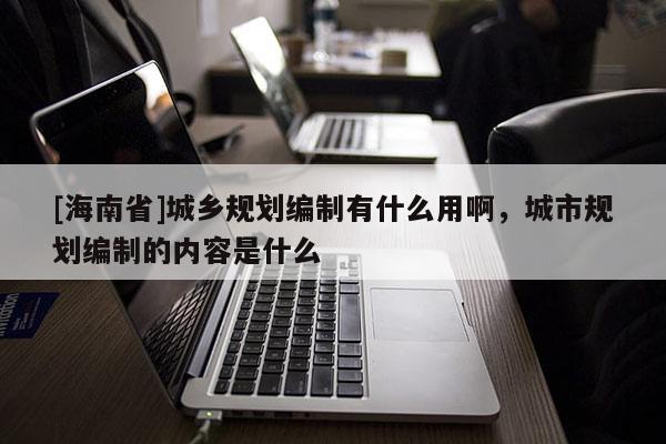 [海南省]城鄉(xiāng)規(guī)劃編制有什么用啊，城市規(guī)劃編制的內(nèi)容是什么