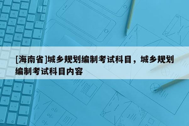 [海南省]城鄉(xiāng)規(guī)劃編制考試科目，城鄉(xiāng)規(guī)劃編制考試科目內(nèi)容