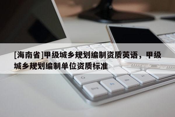 [海南省]甲級城鄉(xiāng)規(guī)劃編制資質(zhì)英語，甲級城鄉(xiāng)規(guī)劃編制單位資質(zhì)標(biāo)準