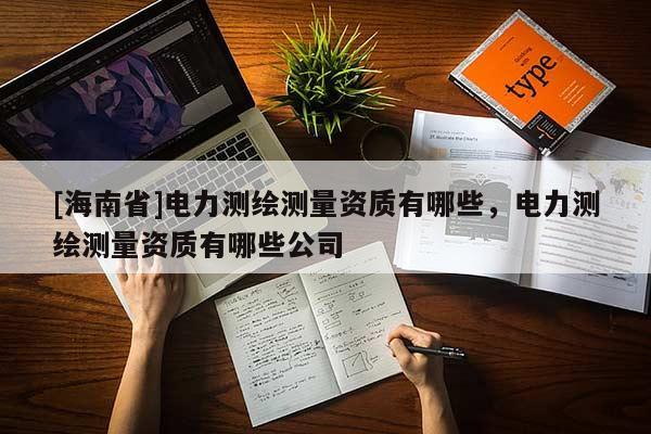 [海南省]電力測(cè)繪測(cè)量資質(zhì)有哪些，電力測(cè)繪測(cè)量資質(zhì)有哪些公司