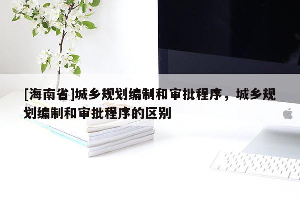 [海南省]城鄉(xiāng)規(guī)劃編制和審批程序，城鄉(xiāng)規(guī)劃編制和審批程序的區(qū)別