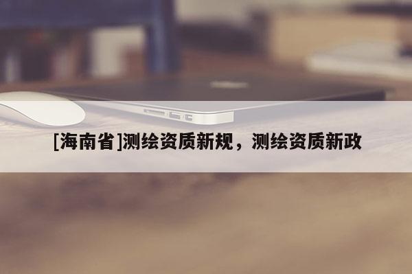 [海南省]測繪資質新規(guī)，測繪資質新政