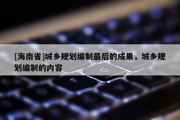 [海南省]城鄉(xiāng)規(guī)劃編制最后的成果，城鄉(xiāng)規(guī)劃編制的內(nèi)容