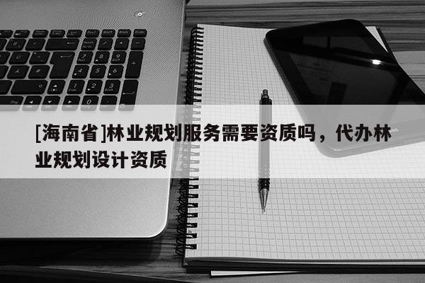 [海南省]林業(yè)規(guī)劃服務需要資質(zhì)嗎，代辦林業(yè)規(guī)劃設計資質(zhì)