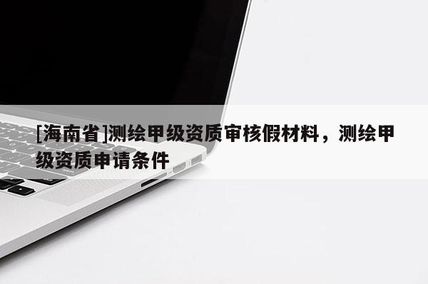 [海南省]測繪甲級資質(zhì)審核假材料，測繪甲級資質(zhì)申請條件