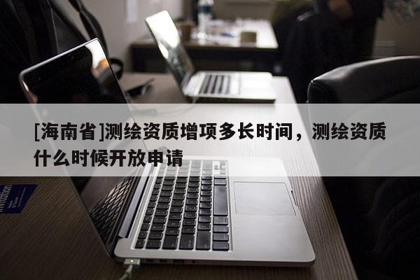 [海南省]測繪資質(zhì)增項多長時間，測繪資質(zhì)什么時候開放申請
