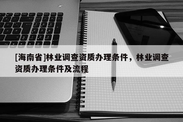 [海南省]林業(yè)調(diào)查資質(zhì)辦理條件，林業(yè)調(diào)查資質(zhì)辦理條件及流程