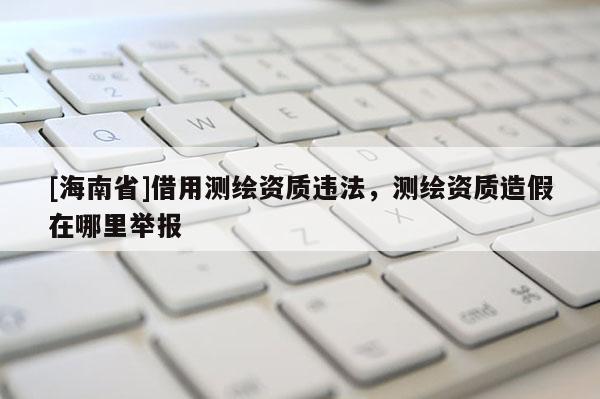 [海南省]借用測繪資質違法，測繪資質造假在哪里舉報