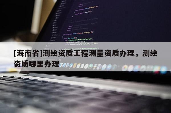 [海南省]測繪資質(zhì)工程測量資質(zhì)辦理，測繪資質(zhì)哪里辦理
