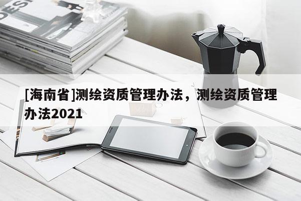 [海南省]測(cè)繪資質(zhì)管理辦法，測(cè)繪資質(zhì)管理辦法2021
