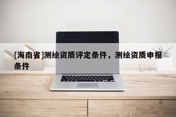 [海南省]測繪資質(zhì)評定條件，測繪資質(zhì)申報條件