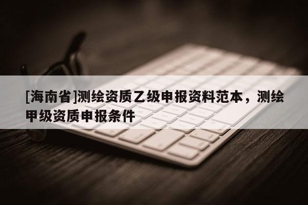 [海南省]測繪資質(zhì)乙級申報資料范本，測繪甲級資質(zhì)申報條件