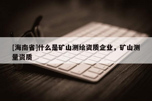 [海南省]什么是礦山測繪資質(zhì)企業(yè)，礦山測量資質(zhì)