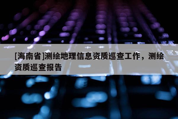 [海南省]測(cè)繪地理信息資質(zhì)巡查工作，測(cè)繪資質(zhì)巡查報(bào)告