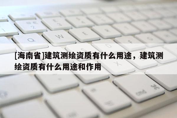 [海南省]建筑測繪資質(zhì)有什么用途，建筑測繪資質(zhì)有什么用途和作用