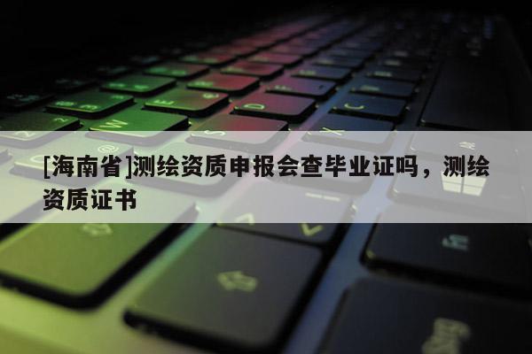 [海南省]測繪資質(zhì)申報會查畢業(yè)證嗎，測繪資質(zhì)證書