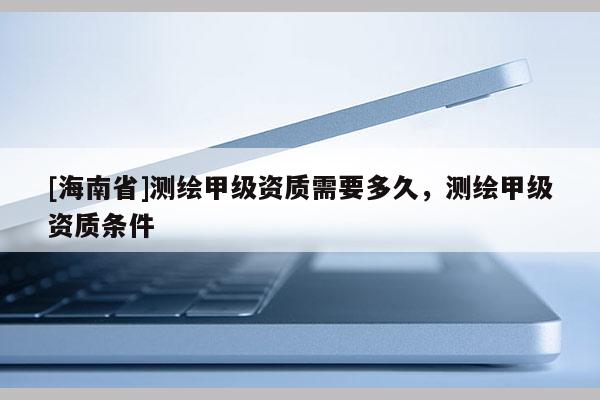 [海南省]測繪甲級資質(zhì)需要多久，測繪甲級資質(zhì)條件