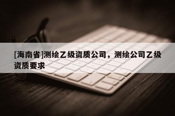 [海南省]測繪乙級資質(zhì)公司，測繪公司乙級資質(zhì)要求