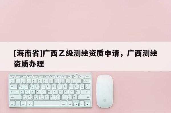 [海南省]廣西乙級測繪資質(zhì)申請，廣西測繪資質(zhì)辦理