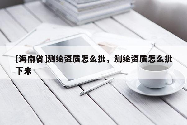 [海南省]測繪資質(zhì)怎么批，測繪資質(zhì)怎么批下來