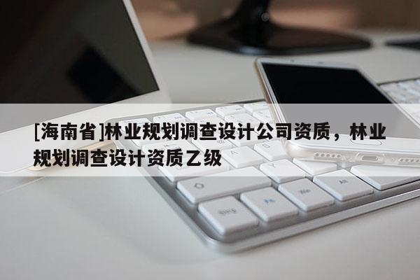 [海南省]林業(yè)規(guī)劃調(diào)查設(shè)計(jì)公司資質(zhì)，林業(yè)規(guī)劃調(diào)查設(shè)計(jì)資質(zhì)乙級(jí)
