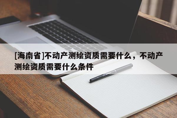 [海南省]不動(dòng)產(chǎn)測繪資質(zhì)需要什么，不動(dòng)產(chǎn)測繪資質(zhì)需要什么條件