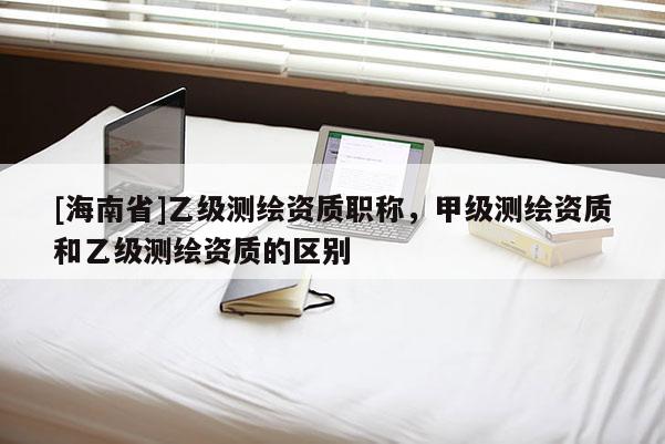 [海南省]乙級(jí)測(cè)繪資質(zhì)職稱，甲級(jí)測(cè)繪資質(zhì)和乙級(jí)測(cè)繪資質(zhì)的區(qū)別