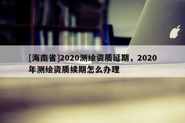 [海南省]2020測(cè)繪資質(zhì)延期，2020年測(cè)繪資質(zhì)續(xù)期怎么辦理