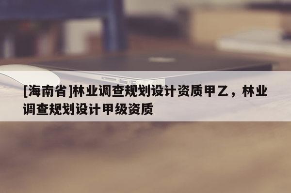 [海南省]林業(yè)調(diào)查規(guī)劃設計資質(zhì)甲乙，林業(yè)調(diào)查規(guī)劃設計甲級資質(zhì)