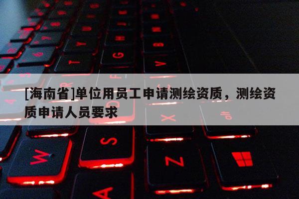 [海南省]單位用員工申請測繪資質(zhì)，測繪資質(zhì)申請人員要求