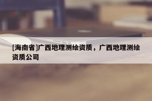 [海南省]廣西地理測繪資質(zhì)，廣西地理測繪資質(zhì)公司