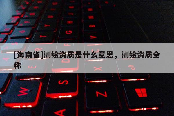 [海南省]測繪資質(zhì)是什么意思，測繪資質(zhì)全稱