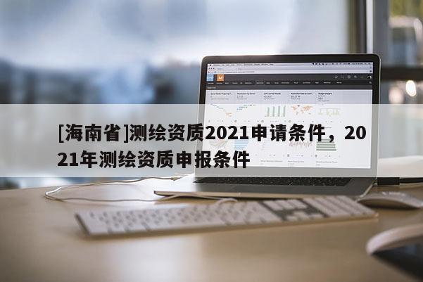 [海南省]測(cè)繪資質(zhì)2021申請(qǐng)條件，2021年測(cè)繪資質(zhì)申報(bào)條件