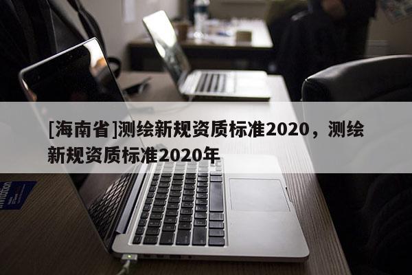 [海南省]測繪新規(guī)資質(zhì)標準2020，測繪新規(guī)資質(zhì)標準2020年