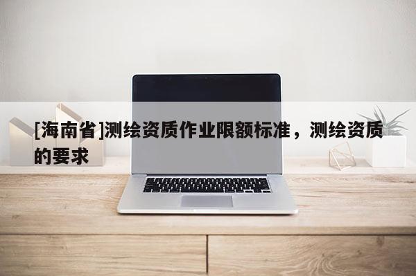 [海南省]測繪資質(zhì)作業(yè)限額標準，測繪資質(zhì)的要求