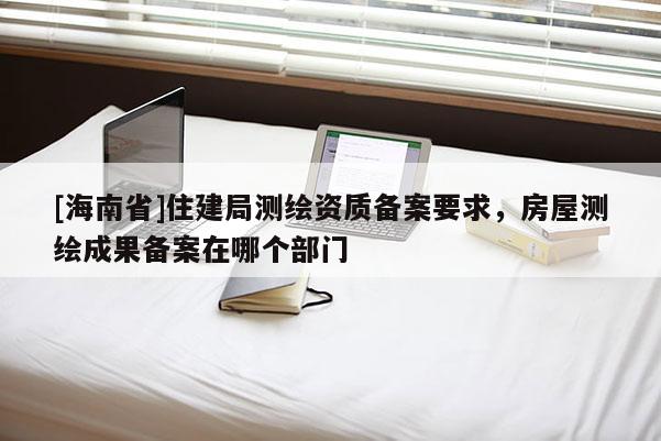 [海南省]住建局測(cè)繪資質(zhì)備案要求，房屋測(cè)繪成果備案在哪個(gè)部門(mén)