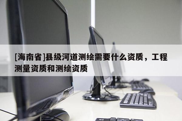 [海南省]縣級河道測繪需要什么資質(zhì)，工程測量資質(zhì)和測繪資質(zhì)